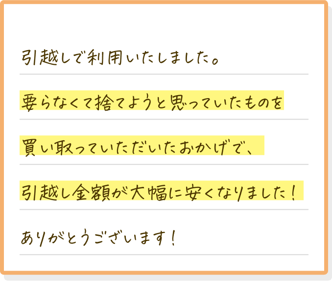 引越しで利用いたしました。要らなくて捨てようと思っていたものを買い取っていただいたおかげで、引越し金額が大幅に安くなりました！ありがとうございます！