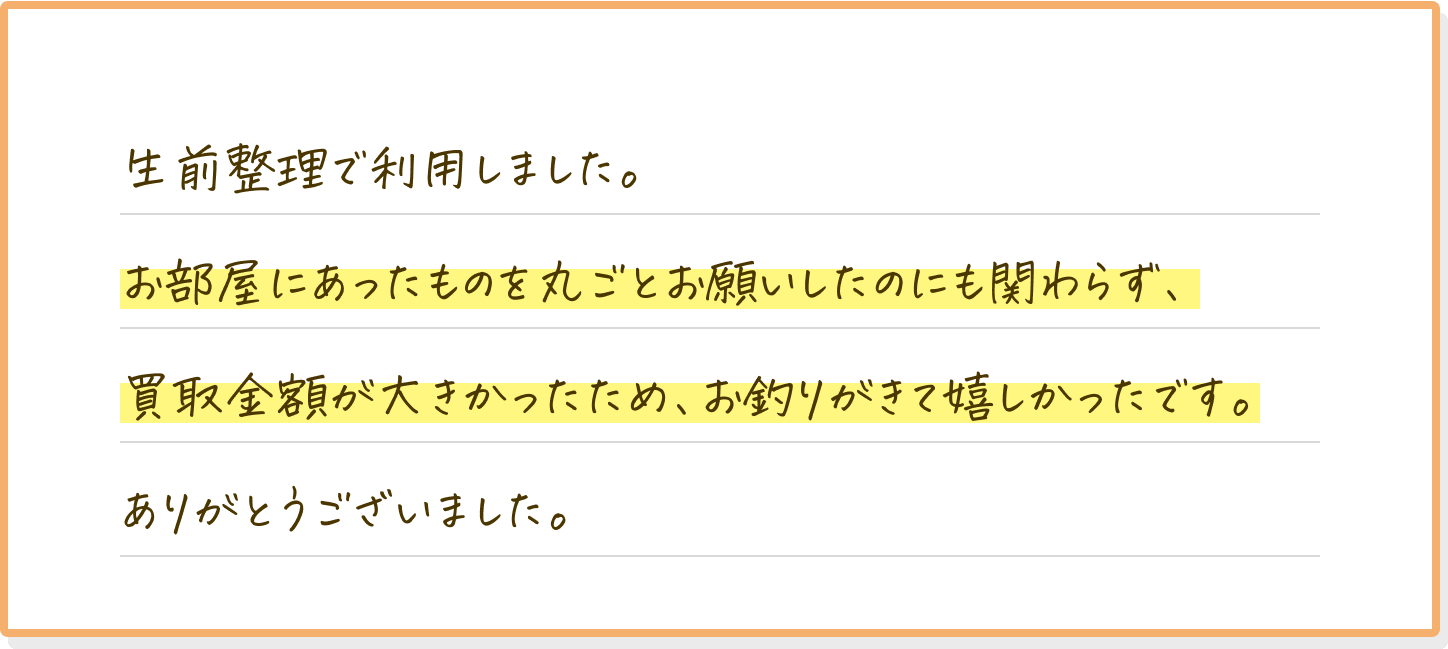 生前整理で利用しました。お部屋にあったものを丸ごとお願いしたのにも関わらず、買取金額が大きかったため、お釣りがきて嬉しかったです。ありがとうございました。