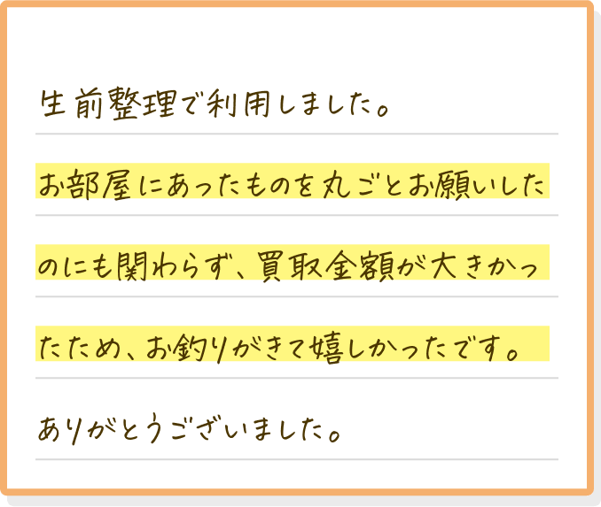 生前整理で利用しました。お部屋にあったものを丸ごとお願いしたのにも関わらず、買取金額が大きかったため、お釣りがきて嬉しかったです。ありがとうございました。